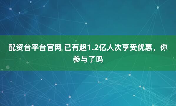配资台平台官网 已有超1.2亿人次享受优惠，你参与了吗