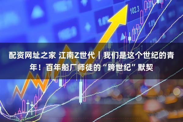 配资网址之家 江南Z世代｜我们是这个世纪的青年！百年船厂师徒的“跨世纪”默契