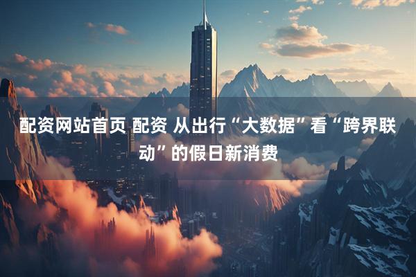 配资网站首页 配资 从出行“大数据”看“跨界联动”的假日新消费