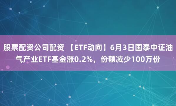 股票配资公司配资 【ETF动向】6月3日国泰中证油气产业ETF基金涨0.2%，份额减少100万份