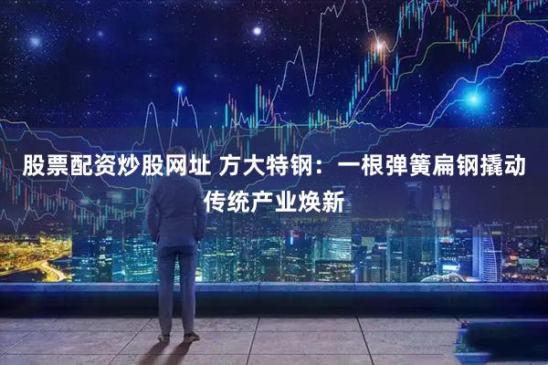 股票配资炒股网址 方大特钢：一根弹簧扁钢撬动传统产业焕新
