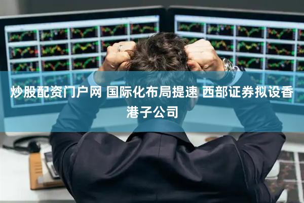 炒股配资门户网 国际化布局提速 西部证券拟设香港子公司