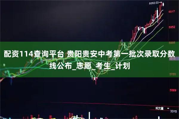 配资114查询平台 贵阳贵安中考第一批次录取分数线公布_志愿_考生_计划