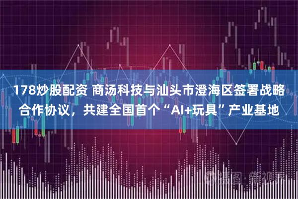 178炒股配资 商汤科技与汕头市澄海区签署战略合作协议，共建全国首个“AI+玩具”产业基地