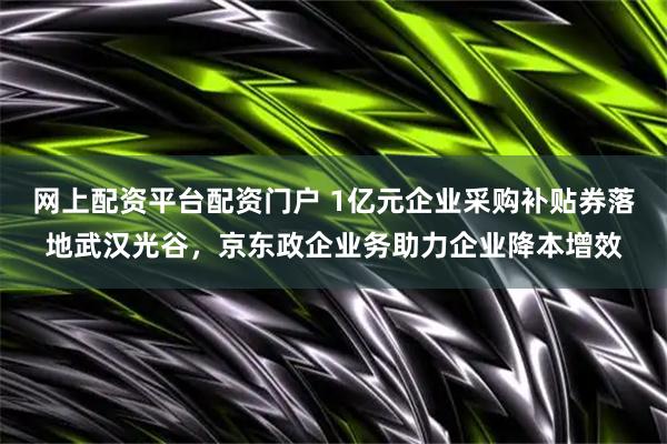 网上配资平台配资门户 1亿元企业采购补贴券落地武汉光谷，京东政企业务助力企业降本增效