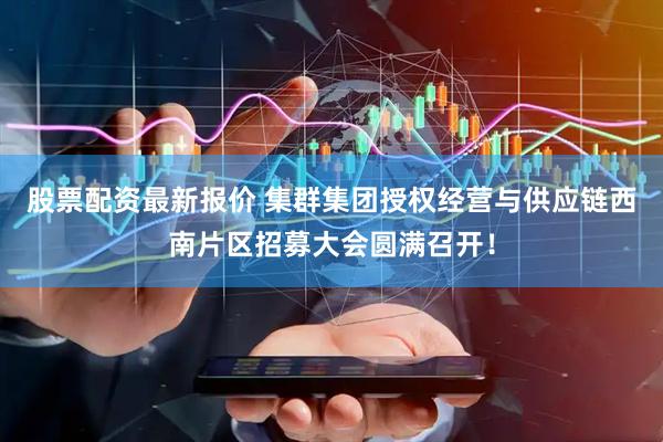 股票配资最新报价 集群集团授权经营与供应链西南片区招募大会圆满召开！