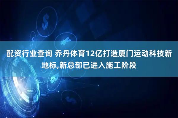配资行业查询 乔丹体育12亿打造厦门运动科技新地标,新总部已进入施工阶段