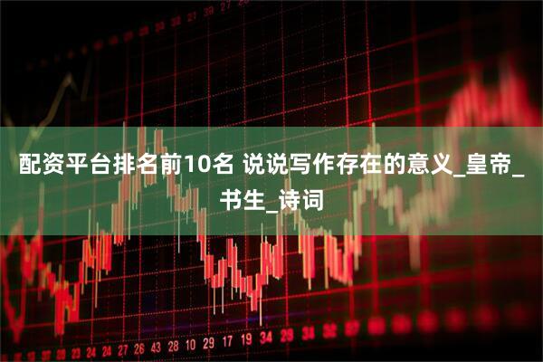 配资平台排名前10名 说说写作存在的意义_皇帝_书生_诗词