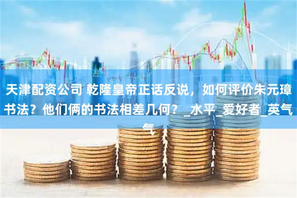 天津配资公司 乾隆皇帝正话反说，如何评价朱元璋书法？他们俩的书法相差几何？_水平_爱好者_英气