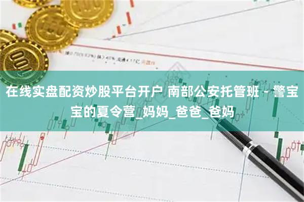 在线实盘配资炒股平台开户 南部公安托管班－警宝宝的夏令营_妈妈_爸爸_爸妈