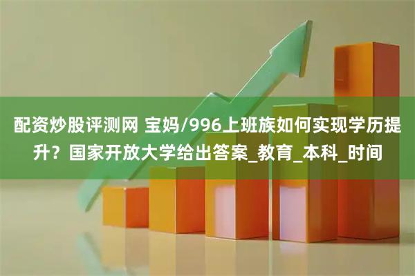 配资炒股评测网 宝妈/996上班族如何实现学历提升？国家开放大学给出答案_教育_本科_时间