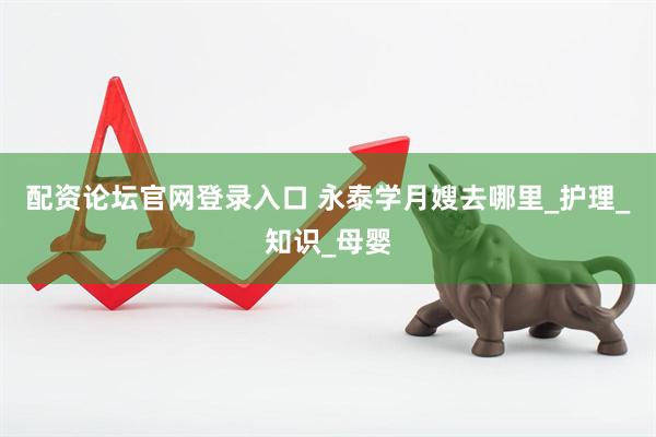 配资论坛官网登录入口 永泰学月嫂去哪里_护理_知识_母婴