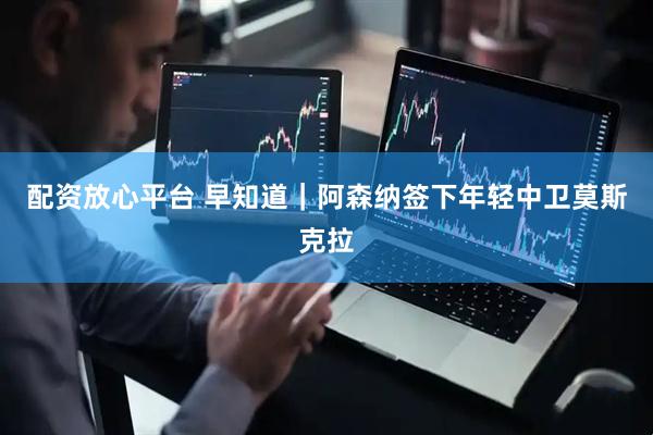 配资放心平台 早知道｜阿森纳签下年轻中卫莫斯克拉