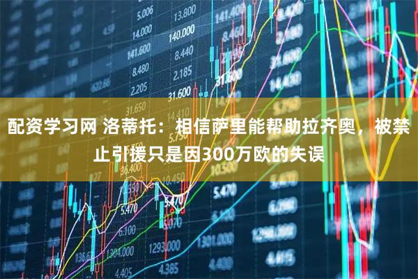 配资学习网 洛蒂托：相信萨里能帮助拉齐奥，被禁止引援只是因300万欧的失误