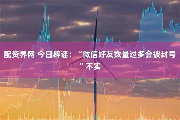 配资界网 今日辟谣：“微信好友数量过多会被封号”不实
