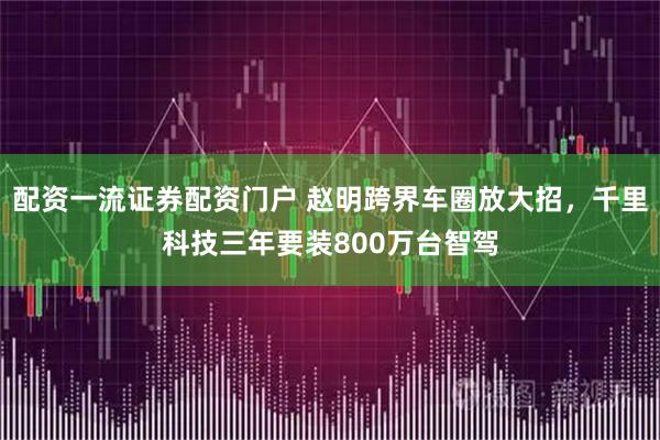 配资一流证券配资门户 赵明跨界车圈放大招，千里科技三年要装800万台智驾